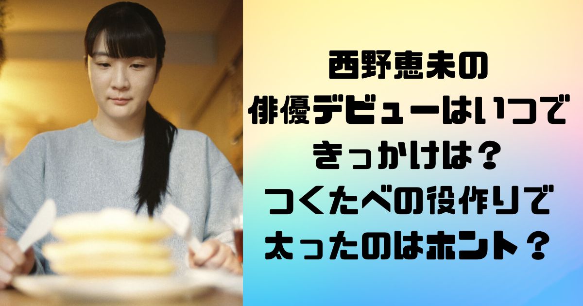 西野恵未の 俳優デビューはいつできっかけは？ つくたべの役作りで 太ったのはホント？