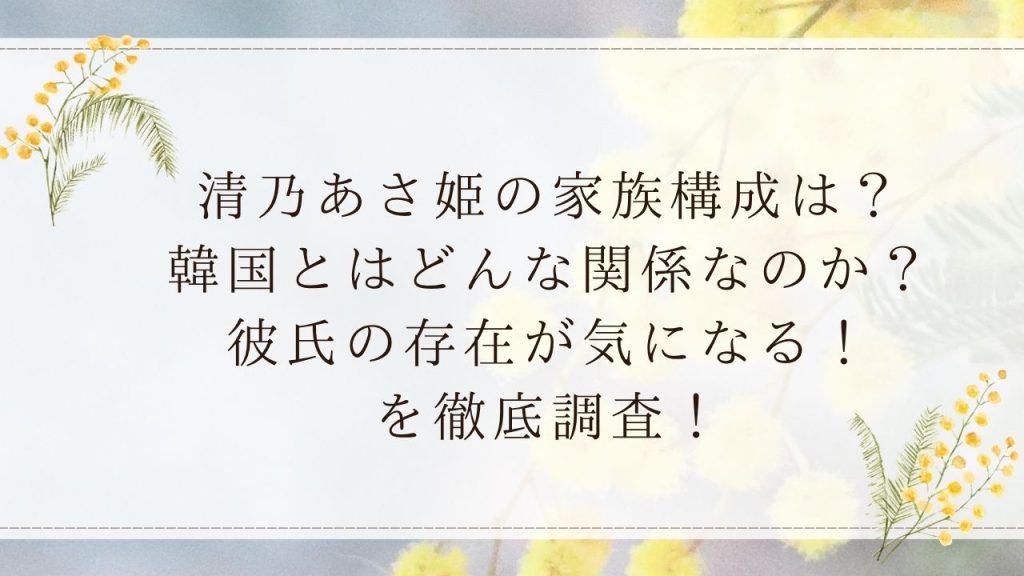 清乃あさ姫の家族構成は？韓国とはどんな関係なのか？彼氏の存在が気になる！を徹底調査！