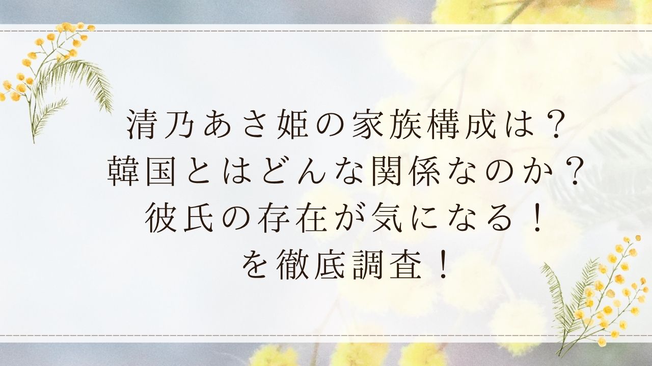 清乃あさ姫の家族構成は？韓国とはどんな関係なのか？彼氏の存在が気になる！を徹底調査！